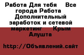 Работа Для тебя  - Все города Работа » Дополнительный заработок и сетевой маркетинг   . Крым,Алушта